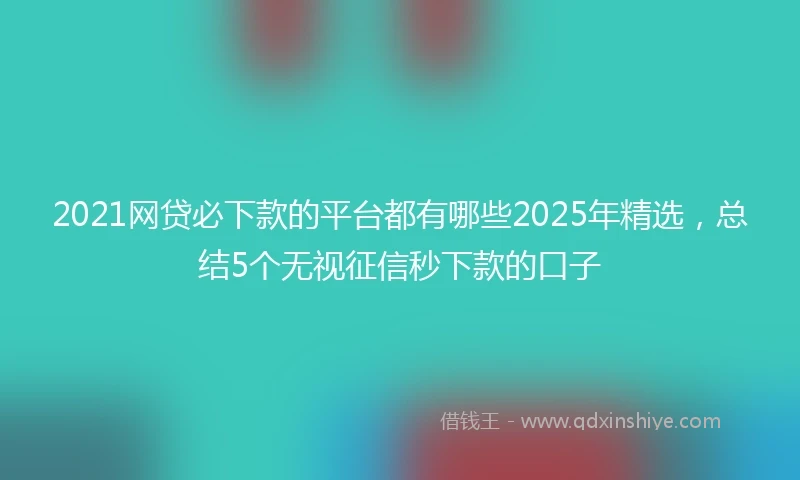 2021网贷必下款的平台都有哪些2025年精选，总结5个无视征信秒下款的口子