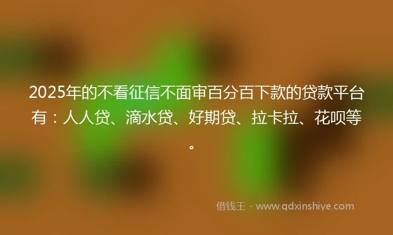 2025年的不看征信不面审百分百下款的贷款平台有：人人贷、滴水贷、好期贷、拉卡拉、花呗等。