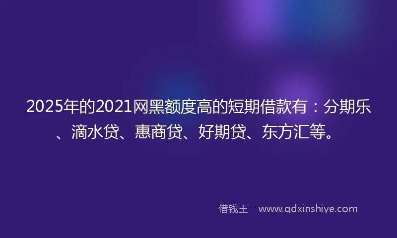 2025年的2021网黑额度高的短期借款有：分期乐、滴水贷、惠商贷、好期贷、东方汇等。