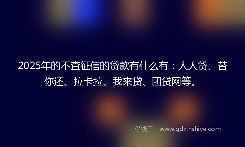 2025年的不查征信的贷款有什么有：人人贷、替你还、拉卡拉、我来贷、团贷网等。