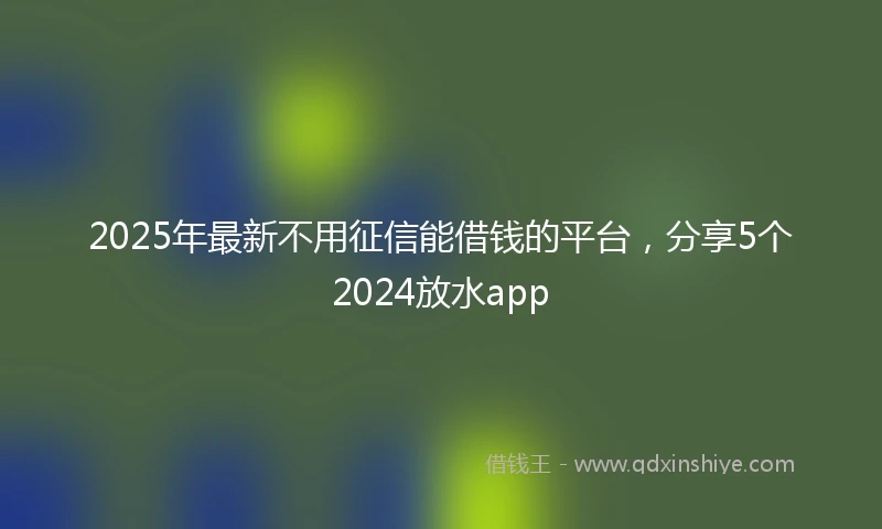 2025年最新不用征信能借钱的平台，分享5个2024放水app