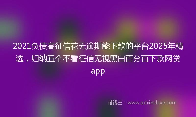 2021负债高征信花无逾期能下款的平台2025年精选，归纳五个不看征信无视黑白百分百下款网贷app