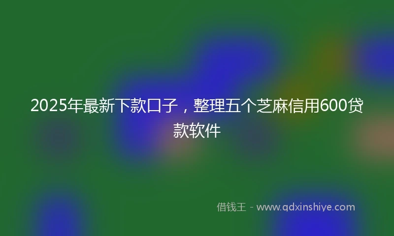 2025年最新下款口子，整理五个芝麻信用600贷款软件