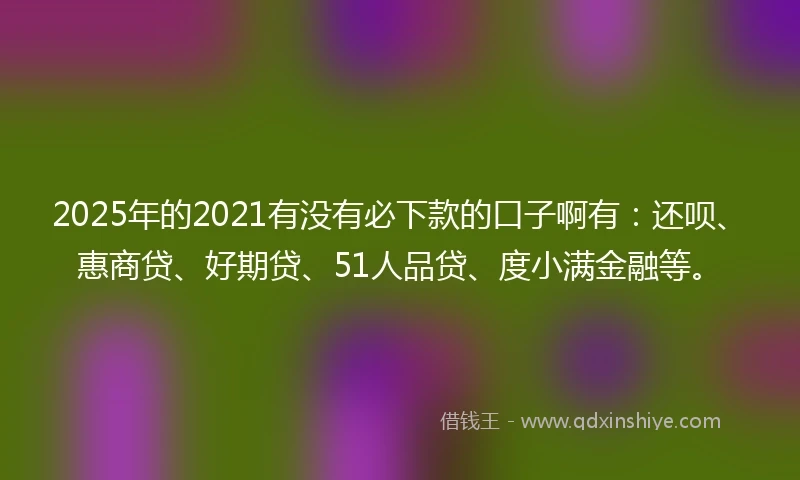2025年的2021有没有必下款的口子啊有：还呗、惠商贷、好期贷、51人品贷、度小满金融等。