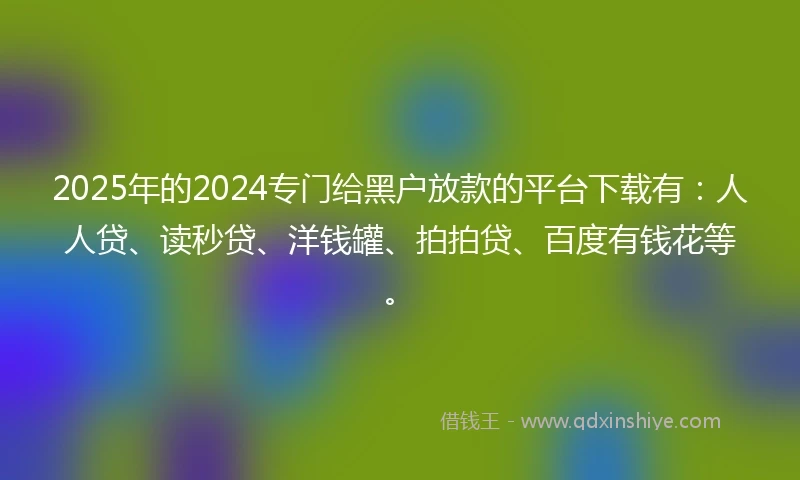 2025年的2024专门给黑户放款的平台下载有：人人贷、读秒贷、洋钱罐、拍拍贷、百度有钱花等。