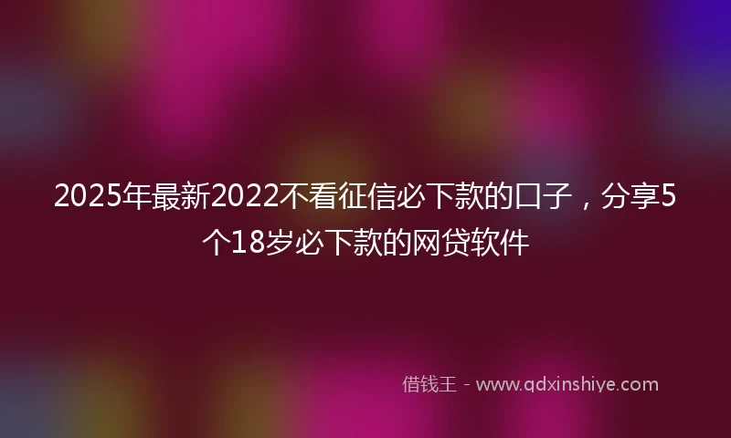 2025年最新2022不看征信必下款的口子，分享5个18岁必下款的网贷软件