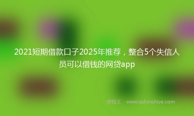2021短期借款口子2025年推荐，整合5个失信人员可以借钱的网贷app