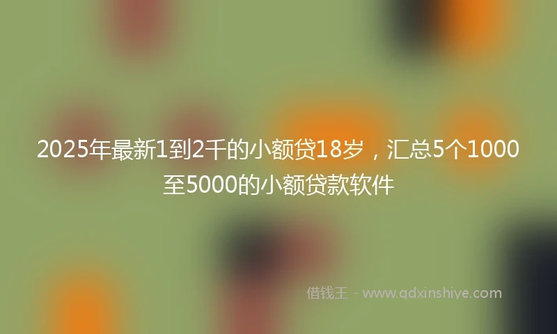 2025年最新1到2千的小额贷18岁，汇总5个1000至5000的小额贷款软件