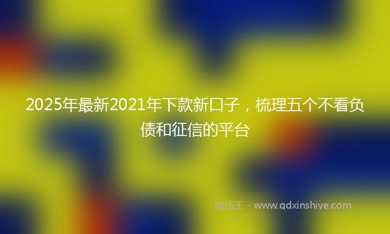 2025年最新2021年下款新口子，梳理五个不看负债和征信的平台