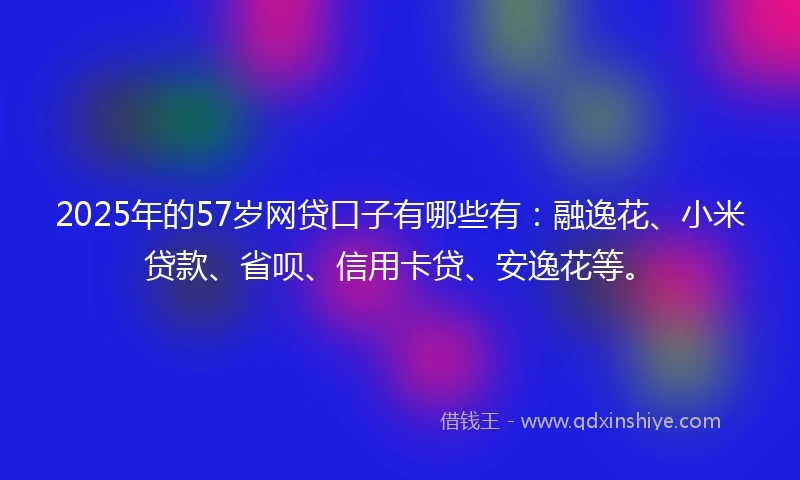 2025年的57岁网贷口子有哪些有：融逸花、小米贷款、省呗、信用卡贷、安逸花等。