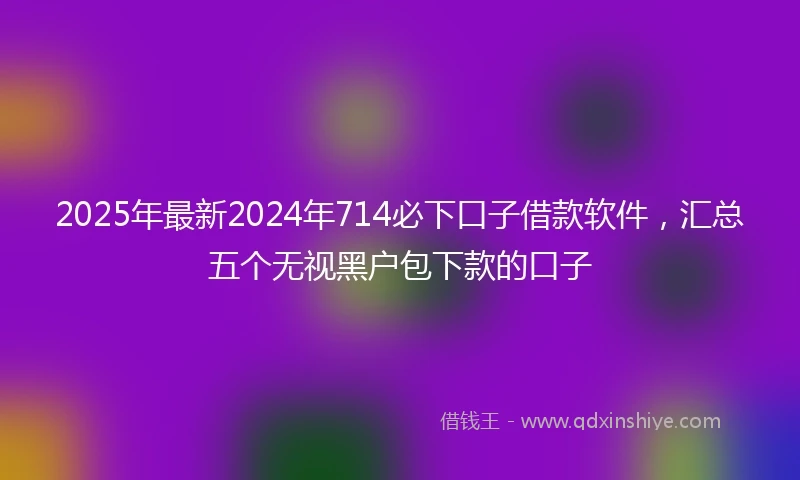 2025年最新2024年714必下口子借款软件，汇总五个无视黑户包下款的口子