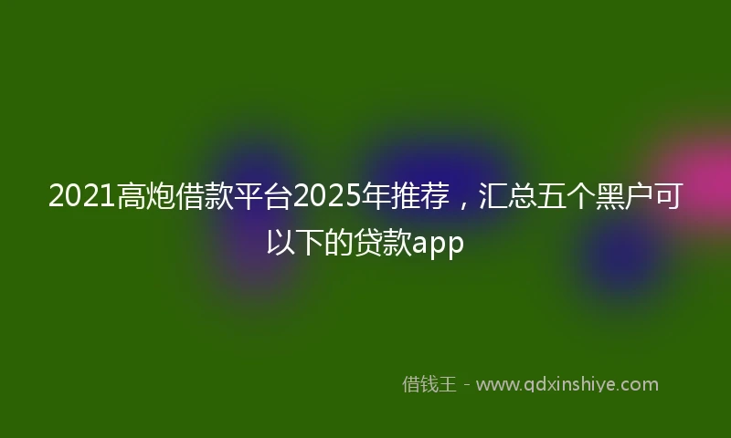 2021高炮借款平台2025年推荐，汇总五个黑户可以下的贷款app