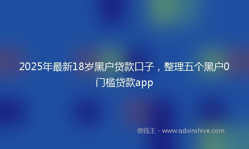 2025年最新18岁黑户贷款口子，整理五个黑户0门槛贷款app