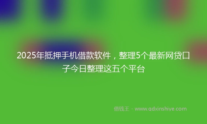 2025年抵押手机借款软件，整理5个最新网贷口子今日整理这五个平台