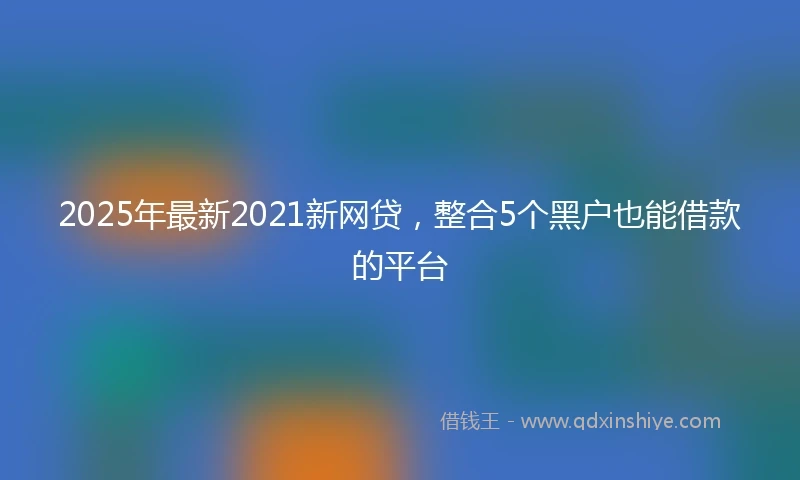 2025年最新2021新网贷，整合5个黑户也能借款的平台