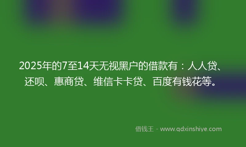 2025年的7至14天无视黑户的借款有：人人贷、还呗、惠商贷、维信卡卡贷、百度有钱花等。
