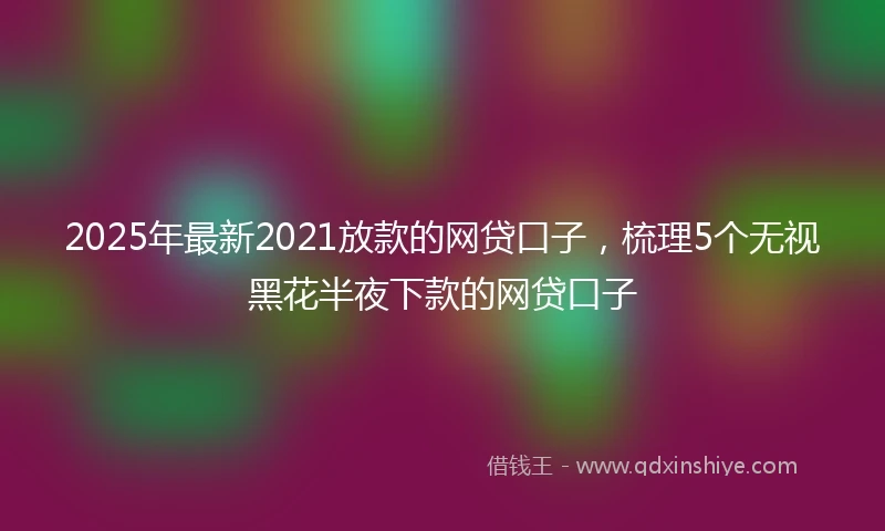 2025年最新2021放款的网贷口子，梳理5个无视黑花半夜下款的网贷口子