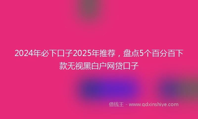 2024年必下口子2025年推荐，盘点5个百分百下款无视黑白户网贷口子