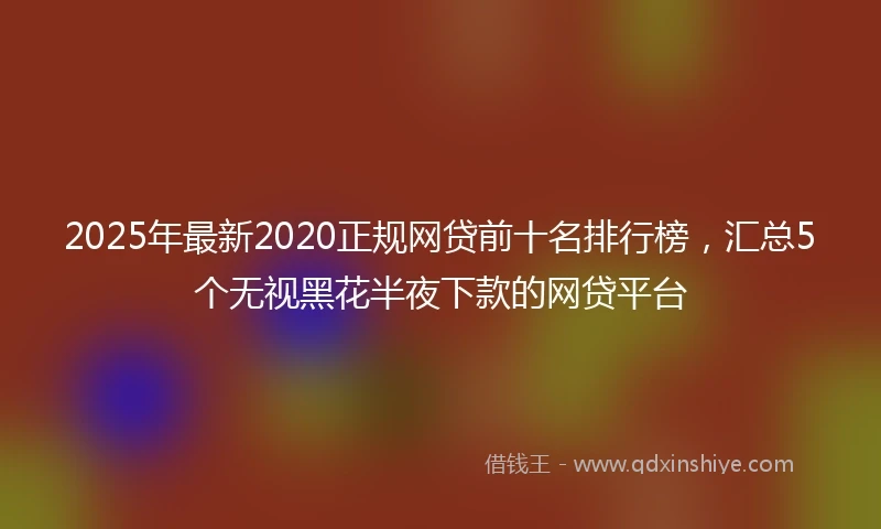 2025年最新2020正规网贷前十名排行榜，汇总5个无视黑花半夜下款的网贷平台