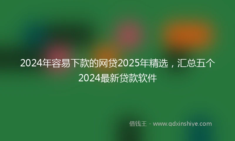 2024年容易下款的网贷2025年精选，汇总五个2024最新贷款软件