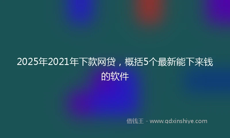 2025年2021年下款网贷，概括5个最新能下来钱的软件