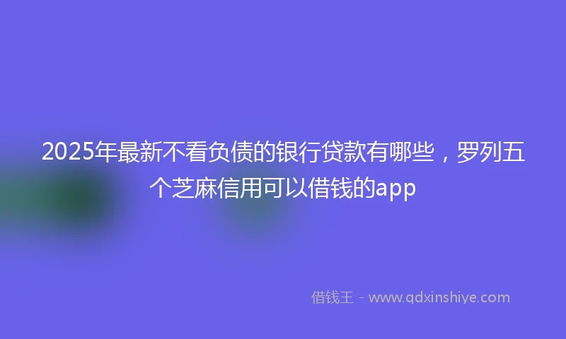 2025年最新不看负债的银行贷款有哪些，罗列五个芝麻信用可以借钱的app