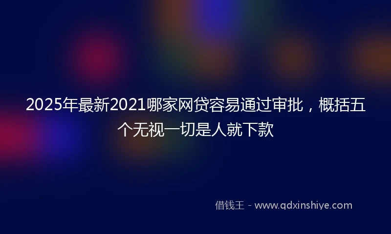 2025年最新2021哪家网贷容易通过审批，概括五个无视一切是人就下款