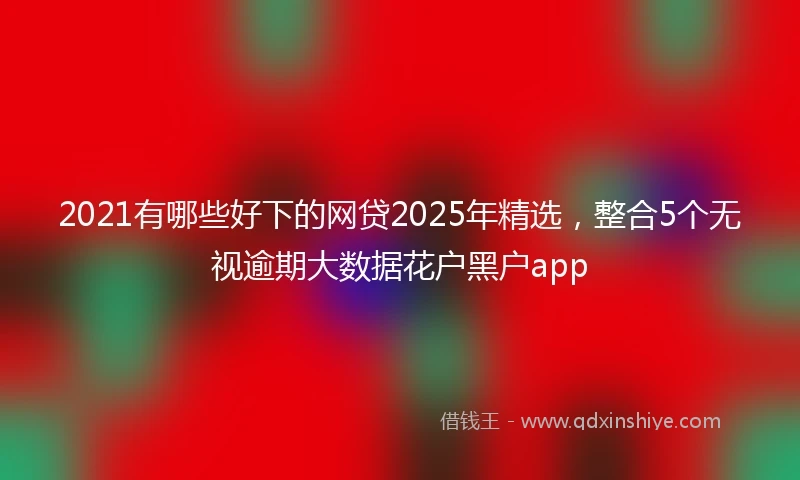 2021有哪些好下的网贷2025年精选，整合5个无视逾期大数据花户黑户app