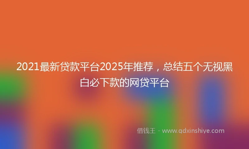 2021最新贷款平台2025年推荐，总结五个无视黑白必下款的网贷平台