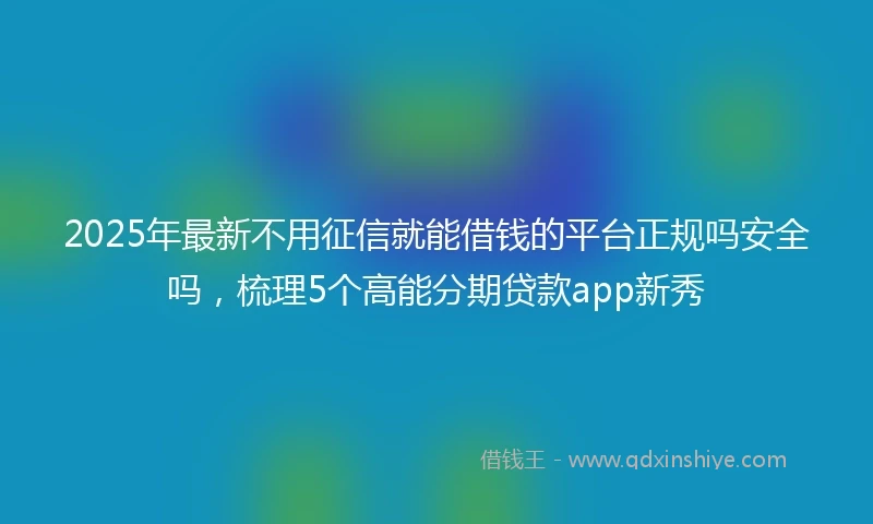 2025年最新不用征信就能借钱的平台正规吗安全吗，梳理5个高能分期贷款app新秀