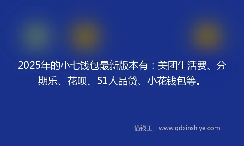 2025年的小七钱包最新版本有：美团生活费、分期乐、花呗、51人品贷、小花钱包等。