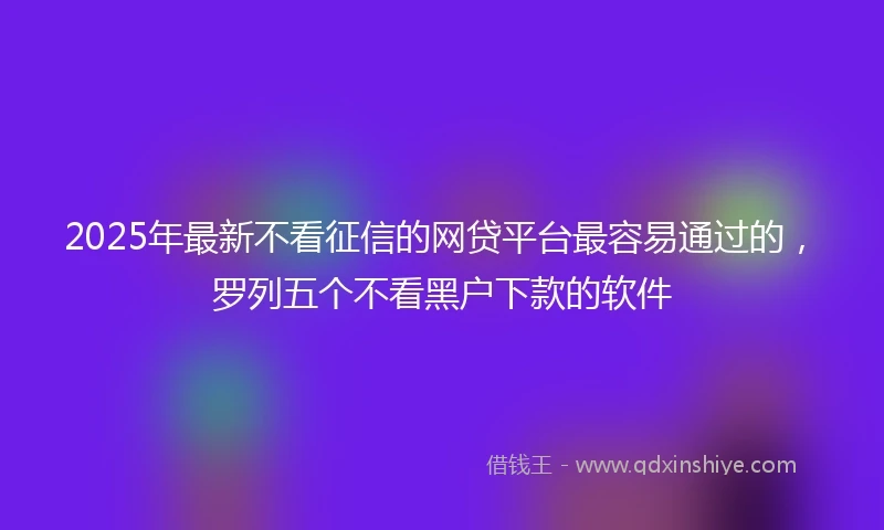 2025年最新不看征信的网贷平台最容易通过的，罗列五个不看黑户下款的软件