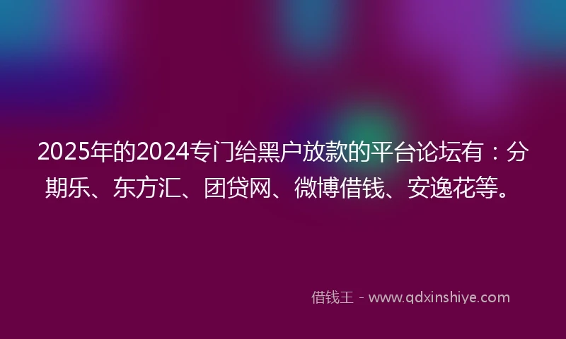 2025年的2024专门给黑户放款的平台论坛有：分期乐、东方汇、团贷网、微博借钱、安逸花等。