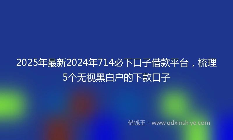 2025年最新2024年714必下口子借款平台，梳理5个无视黑白户的下款口子
