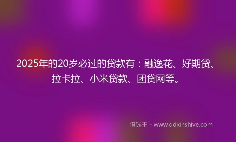 2025年的20岁必过的贷款有：融逸花、好期贷、拉卡拉、小米贷款、团贷网等。