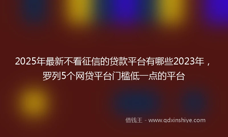 2025年最新不看征信的贷款平台有哪些2023年，罗列5个网贷平台门槛低一点的平台