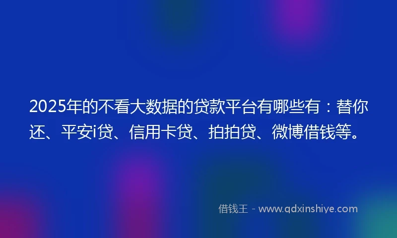 2025年的不看大数据的贷款平台有哪些有：替你还、平安i贷、信用卡贷、拍拍贷、微博借钱等。