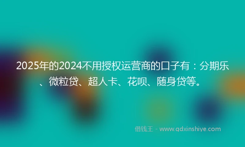 2025年的2024不用授权运营商的口子有：分期乐、微粒贷、超人卡、花呗、随身贷等。