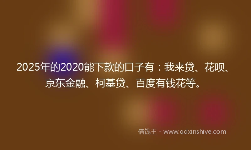 2025年的2020能下款的口子有：我来贷、花呗、京东金融、柯基贷、百度有钱花等。