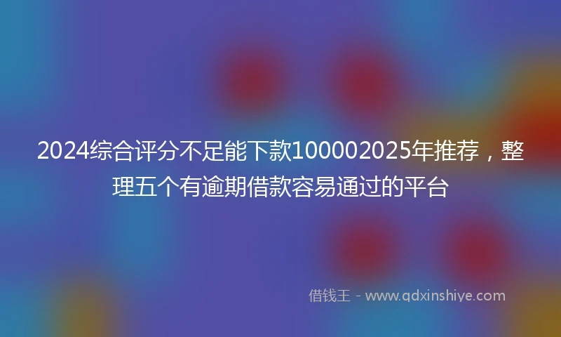 2024综合评分不足能下款100002025年推荐，整理五个有逾期借款容易通过的平台