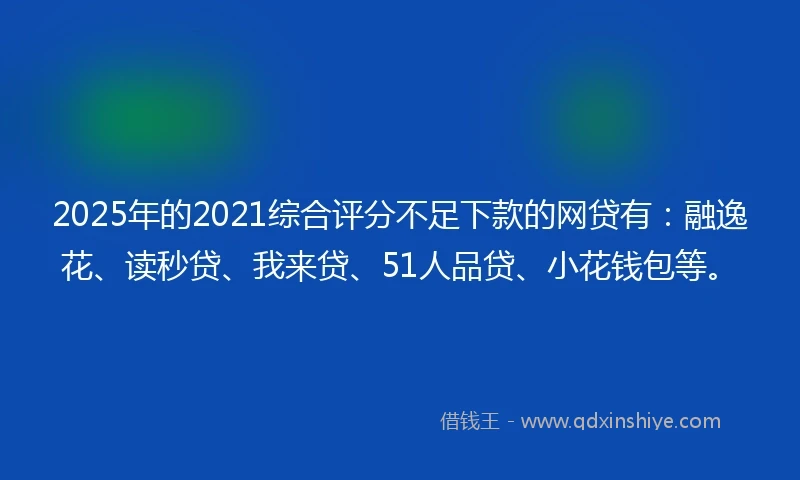 2025年的2021综合评分不足下款的网贷有：融逸花、读秒贷、我来贷、51人品贷、小花钱包等。