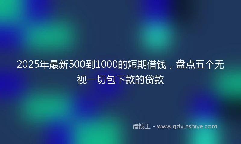 2025年最新500到1000的短期借钱，盘点五个无视一切包下款的贷款