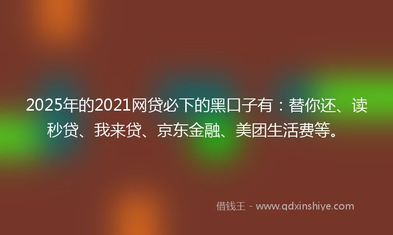 2025年的2021网贷必下的黑口子有：替你还、读秒贷、我来贷、京东金融、美团生活费等。