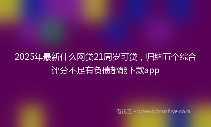 2025年最新什么网贷21周岁可贷，归纳五个综合评分不足有负债都能下款app