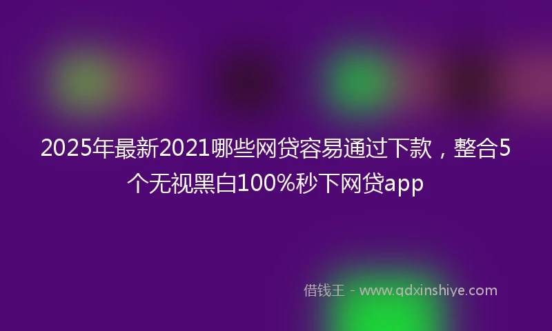 2025年最新2021哪些网贷容易通过下款，整合5个无视黑白100%秒下网贷app
