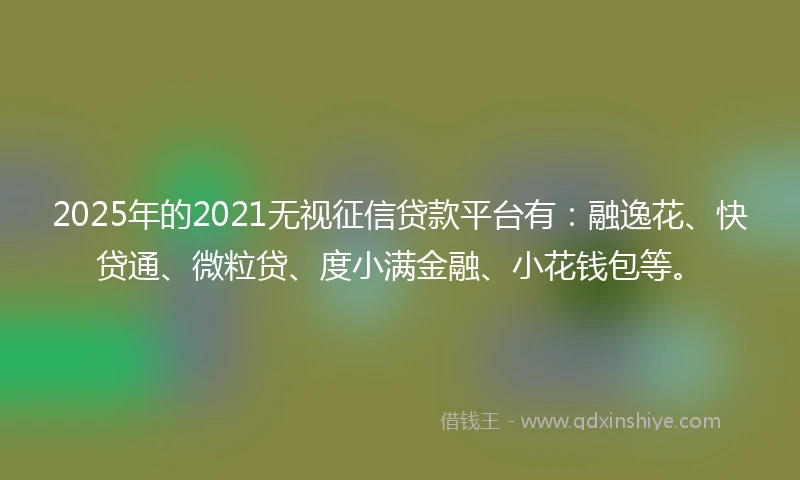2025年的2021无视征信贷款平台有：融逸花、快贷通、微粒贷、度小满金融、小花钱包等。