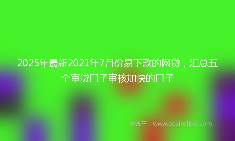 2025年最新2021年7月份易下款的网贷，汇总五个审贷口子审核加快的口子