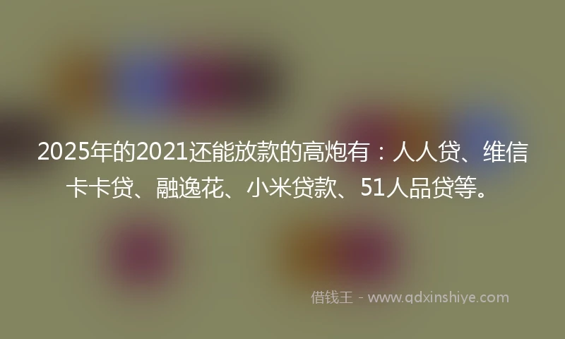2025年的2021还能放款的高炮有：人人贷、维信卡卡贷、融逸花、小米贷款、51人品贷等。