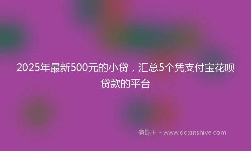2025年最新500元的小贷，汇总5个凭支付宝花呗贷款的平台