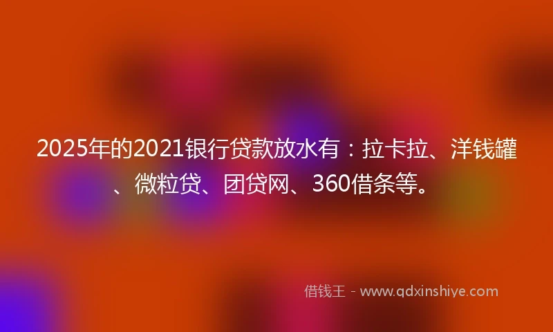2025年的2021银行贷款放水有：拉卡拉、洋钱罐、微粒贷、团贷网、360借条等。